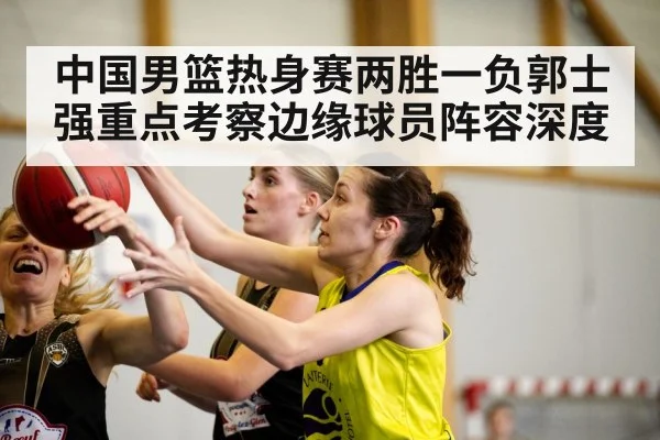 中国男篮热身赛两胜一负郭士强重点考察边缘球员阵容深度